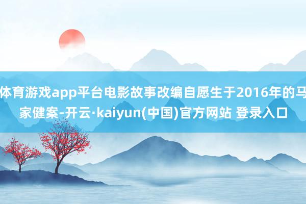 体育游戏app平台电影故事改编自愿生于2016年的马家健案-开云·kaiyun(中国)官方网站 登录入口