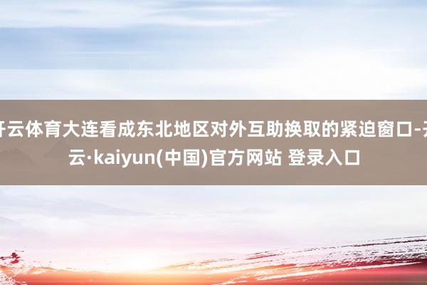 开云体育大连看成东北地区对外互助换取的紧迫窗口-开云·kaiyun(中国)官方网站 登录入口