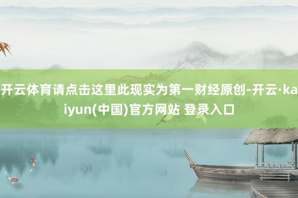 开云体育请点击这里此现实为第一财经原创-开云·kaiyun(中国)官方网站 登录入口