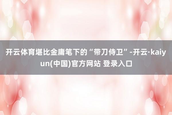 开云体育堪比金庸笔下的“带刀侍卫”-开云·kaiyun(中国)官方网站 登录入口