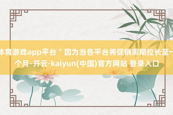 体育游戏app平台＂因为当各平台将促销周期拉长至一个月-开云·kaiyun(中国)官方网站 登录入口