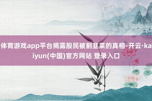 体育游戏app平台揭露股民被割韭菜的真相-开云·kaiyun(中国)官方网站 登录入口