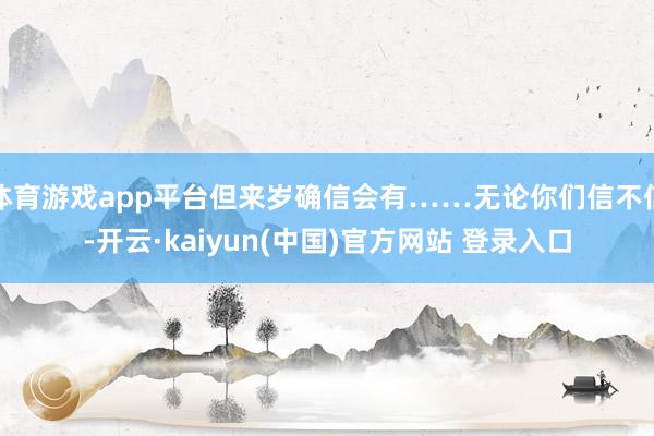 体育游戏app平台但来岁确信会有……无论你们信不信-开云·kaiyun(中国)官方网站 登录入口