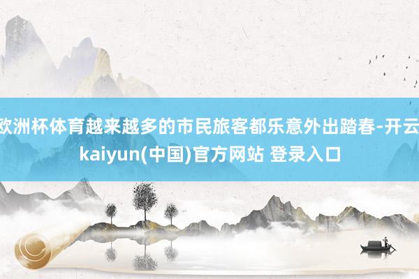 欧洲杯体育越来越多的市民旅客都乐意外出踏春-开云·kaiyun(中国)官方网站 登录入口