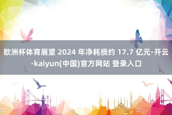 欧洲杯体育展望 2024 年净耗损约 17.7 亿元-开云·kaiyun(中国)官方网站 登录入口