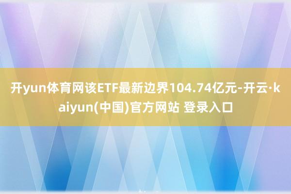 开yun体育网该ETF最新边界104.74亿元-开云·kaiyun(中国)官方网站 登录入口