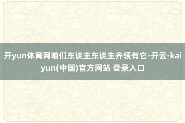 开yun体育网咱们东谈主东谈主齐领有它-开云·kaiyun(中国)官方网站 登录入口
