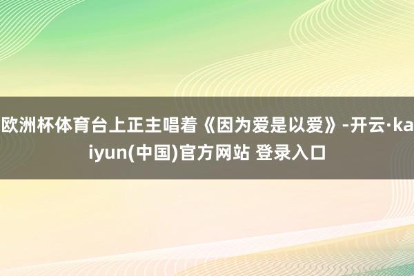 欧洲杯体育台上正主唱着《因为爱是以爱》-开云·kaiyun(中国)官方网站 登录入口