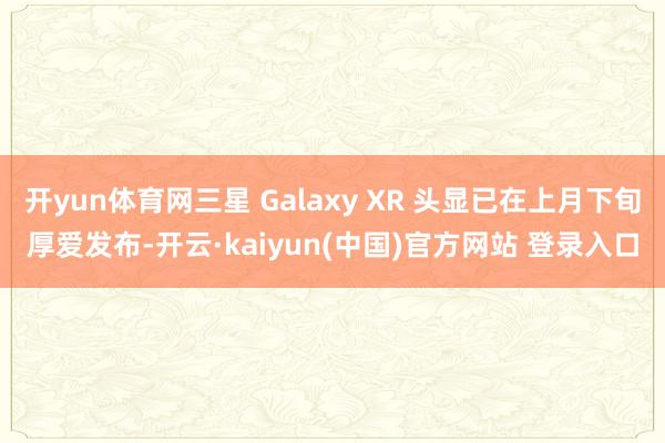 开yun体育网三星 Galaxy XR 头显已在上月下旬厚爱发布-开云·kaiyun(中国)官方网站 登录入口
