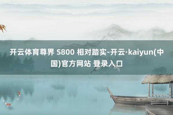 开云体育尊界 S800 相对踏实-开云·kaiyun(中国)官方网站 登录入口