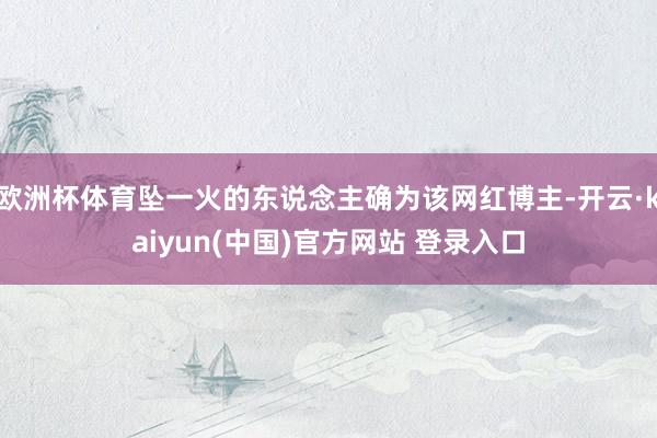 欧洲杯体育坠一火的东说念主确为该网红博主-开云·kaiyun(中国)官方网站 登录入口