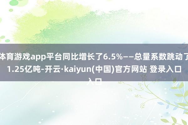 体育游戏app平台同比增长了6.5%——总量系数跳动了1.25亿吨-开云·kaiyun(中国)官方网站 登录入口