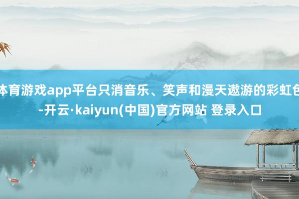 体育游戏app平台只消音乐、笑声和漫天遨游的彩虹色-开云·kaiyun(中国)官方网站 登录入口