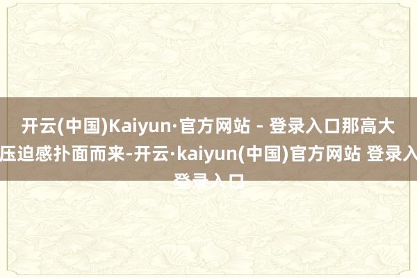 开云(中国)Kaiyun·官方网站 - 登录入口那高大的压迫感扑面而来-开云·kaiyun(中国)官方网站 登录入口