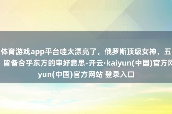 体育游戏app平台哇太漂亮了，俄罗斯顶级女神，五官绝好意思，皆备合乎东方的审好意思-开云·kaiyun(中国)官方网站 登录入口