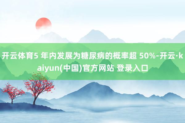 开云体育5 年内发展为糖尿病的概率超 50%-开云·kaiyun(中国)官方网站 登录入口