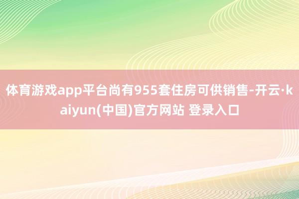 体育游戏app平台尚有955套住房可供销售-开云·kaiyun(中国)官方网站 登录入口