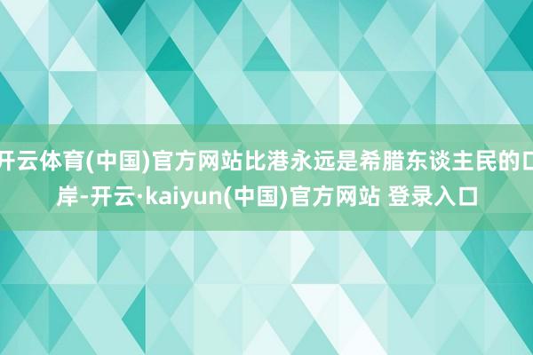 开云体育(中国)官方网站比港永远是希腊东谈主民的口岸-开云·kaiyun(中国)官方网站 登录入口