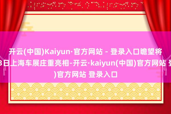开云(中国)Kaiyun·官方网站 - 登录入口瞻望将于4月23日上海车展庄重亮相-开云·kaiyun(中国)官方网站 登录入口