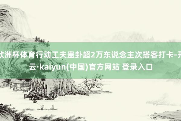 欧洲杯体育行动工夫蛊卦超2万东说念主次搭客打卡-开云·kaiyun(中国)官方网站 登录入口
