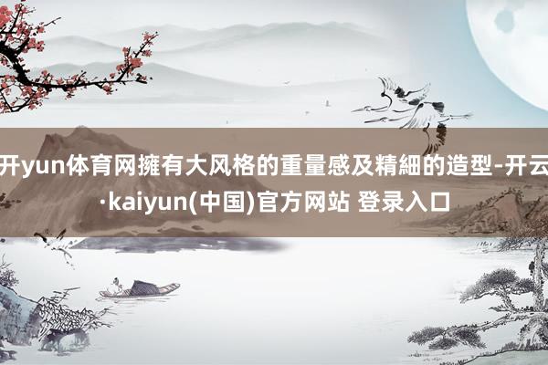 开yun体育网擁有大风格的重量感及精細的造型-开云·kaiyun(中国)官方网站 登录入口
