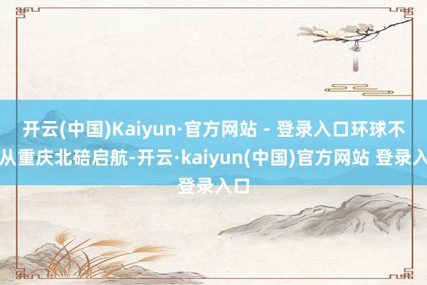 开云(中国)Kaiyun·官方网站 - 登录入口环球不错从重庆北碚启航-开云·kaiyun(中国)官方网站 登录入口
