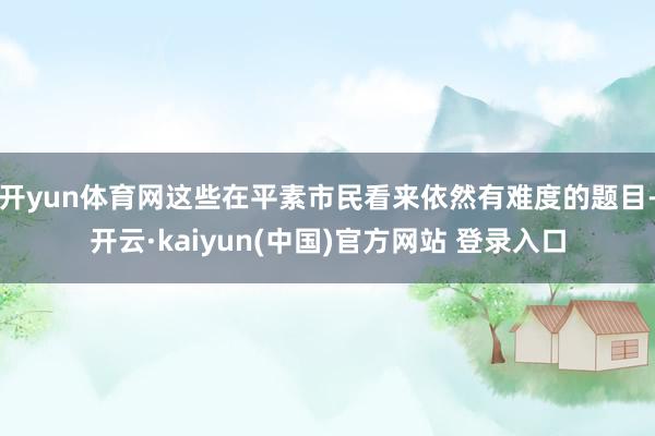开yun体育网这些在平素市民看来依然有难度的题目-开云·kaiyun(中国)官方网站 登录入口