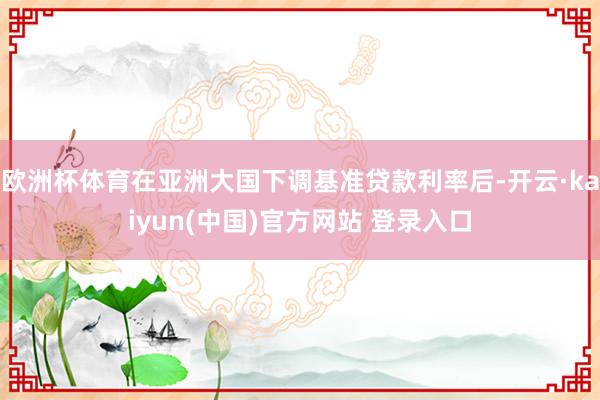 欧洲杯体育在亚洲大国下调基准贷款利率后-开云·kaiyun(中国)官方网站 登录入口