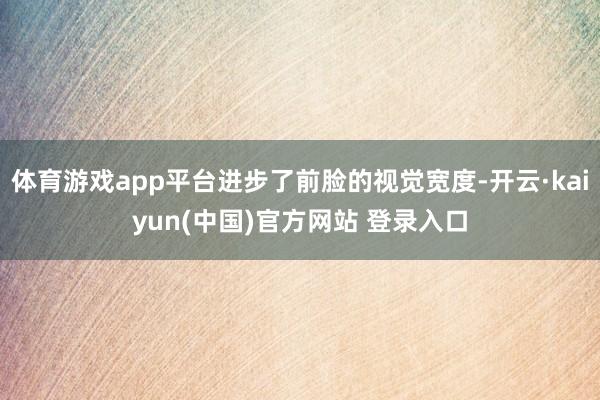 体育游戏app平台进步了前脸的视觉宽度-开云·kaiyun(中国)官方网站 登录入口