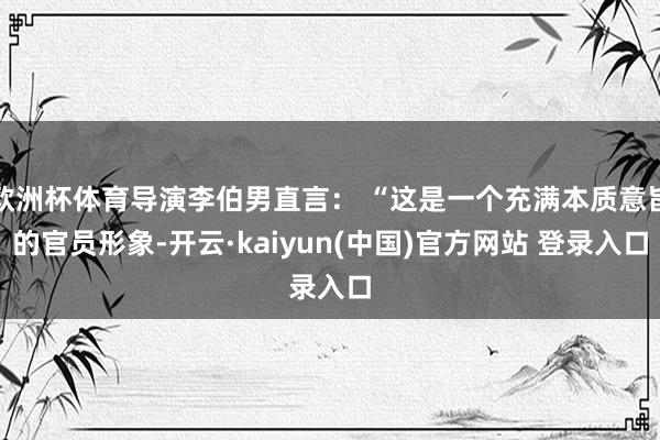欧洲杯体育导演李伯男直言： “这是一个充满本质意旨的官员形象-开云·kaiyun(中国)官方网站 登录入口