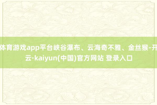 体育游戏app平台峡谷瀑布、云海奇不雅、金丝猴-开云·kaiyun(中国)官方网站 登录入口