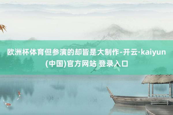 欧洲杯体育但参演的却皆是大制作-开云·kaiyun(中国)官方网站 登录入口