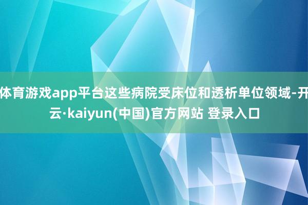 体育游戏app平台这些病院受床位和透析单位领域-开云·kaiyun(中国)官方网站 登录入口