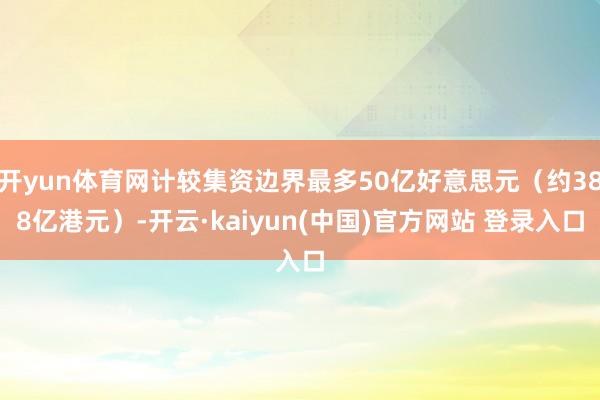 开yun体育网计较集资边界最多50亿好意思元(约388亿港元)-开云·kaiyun(中国)官方网站 登录入口