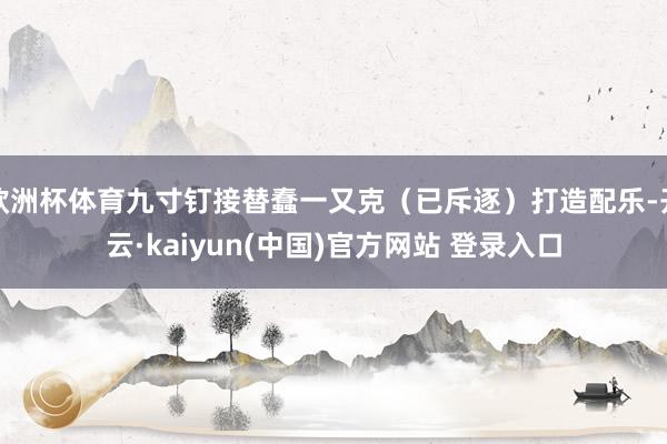 欧洲杯体育九寸钉接替蠢一又克(已斥逐)打造配乐-开云·kaiyun(中国)官方网站 登录入口
