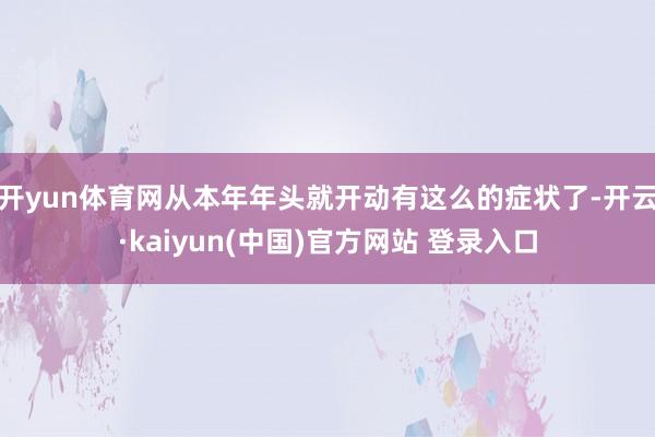 开yun体育网从本年年头就开动有这么的症状了-开云·kaiyun(中国)官方网站 登录入口