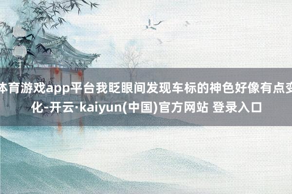 体育游戏app平台我眨眼间发现车标的神色好像有点变化-开云·kaiyun(中国)官方网站 登录入口