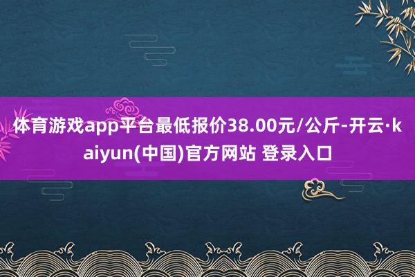 体育游戏app平台最低报价38.00元/公斤-开云·kaiyun(中国)官方网站 登录入口