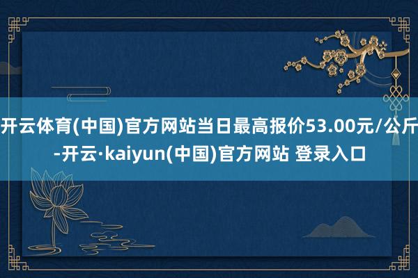 开云体育(中国)官方网站当日最高报价53.00元/公斤-开云·kaiyun(中国)官方网站 登录入口
