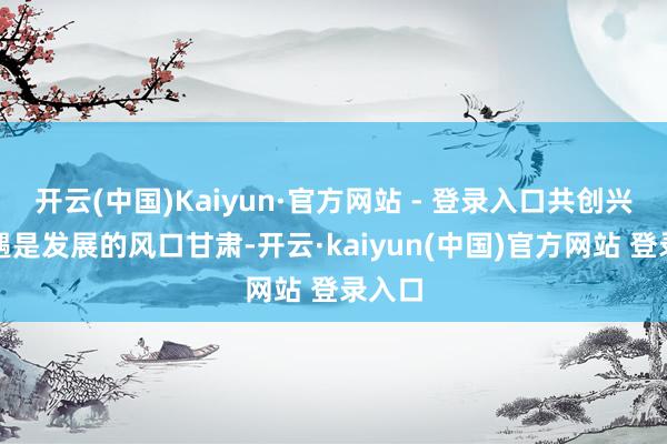开云(中国)Kaiyun·官方网站 - 登录入口共创兴盛机遇是发展的风口甘肃-开云·kaiyun(中国)官方网站 登录入口