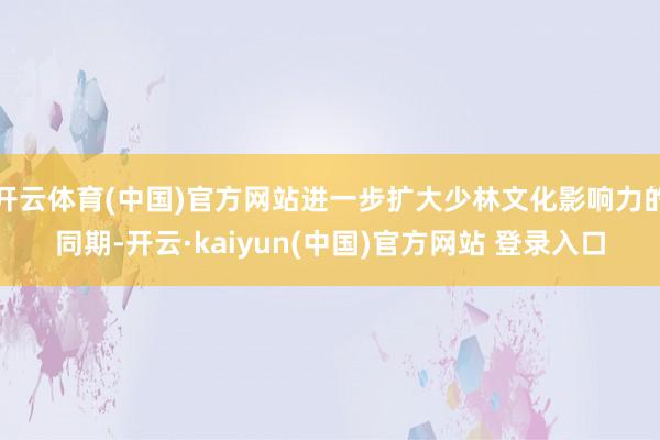 开云体育(中国)官方网站进一步扩大少林文化影响力的同期-开云·kaiyun(中国)官方网站 登录入口