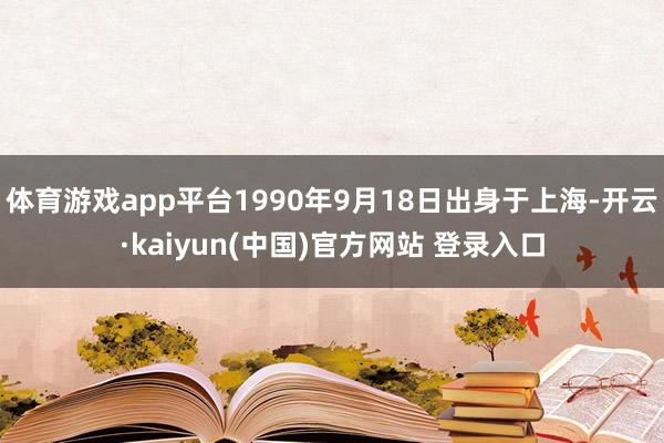 体育游戏app平台1990年9月18日出身于上海-开云·kaiyun(中国)官方网站 登录入口