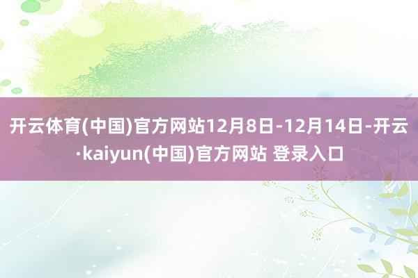 开云体育(中国)官方网站12月8日-12月14日-开云·kaiyun(中国)官方网站 登录入口