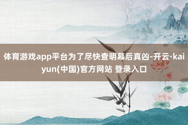 体育游戏app平台为了尽快查明幕后真凶-开云·kaiyun(中国)官方网站 登录入口