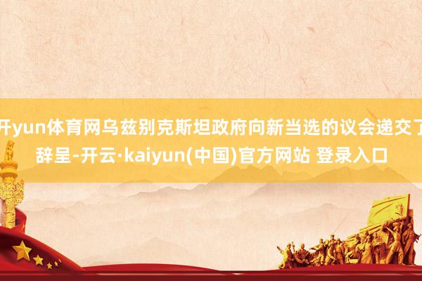 开yun体育网乌兹别克斯坦政府向新当选的议会递交了辞呈-开云·kaiyun(中国)官方网站 登录入口
