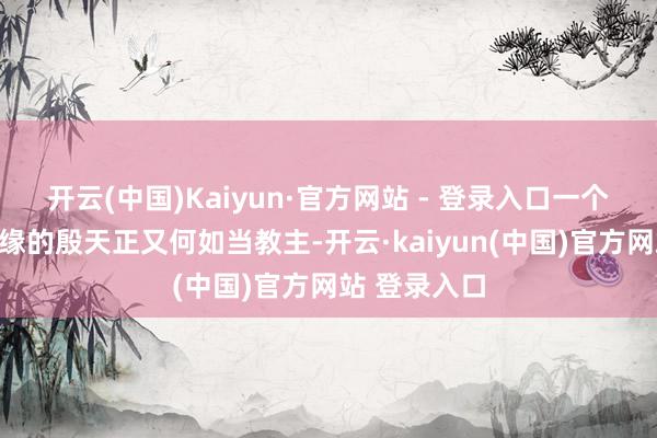 开云(中国)Kaiyun·官方网站 - 登录入口一个莫得东谈主缘的殷天正又何如当教主-开云·kaiyun(中国)官方网站 登录入口
