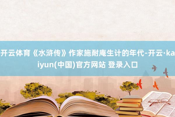 开云体育《水浒传》作家施耐庵生计的年代-开云·kaiyun(中国)官方网站 登录入口