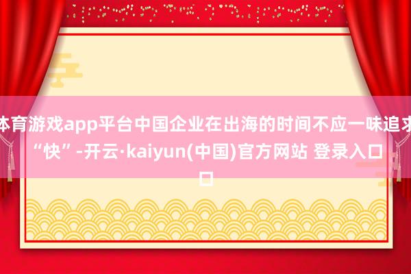 体育游戏app平台中国企业在出海的时间不应一味追求“快”-开云·kaiyun(中国)官方网站 登录入口