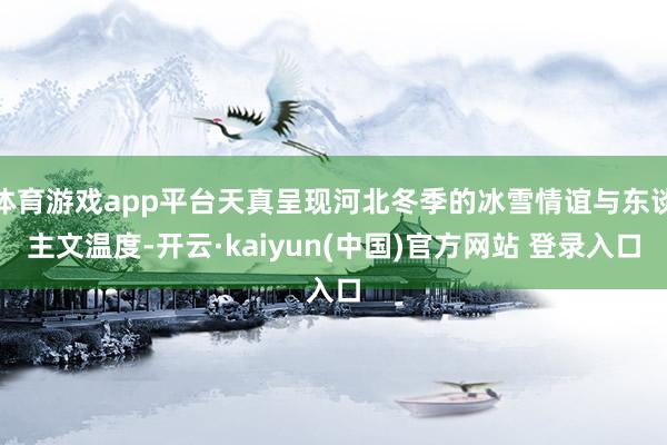 体育游戏app平台天真呈现河北冬季的冰雪情谊与东谈主文温度-开云·kaiyun(中国)官方网站 登录入口
