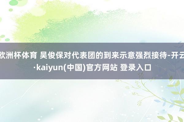 欧洲杯体育 吴俊保对代表团的到来示意强烈接待-开云·kaiyun(中国)官方网站 登录入口
